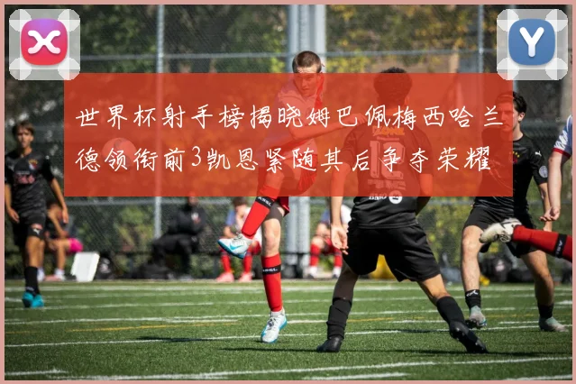 世界杯射手榜揭晓姆巴佩梅西哈兰德领衔前3凯恩紧随其后争夺荣耀
