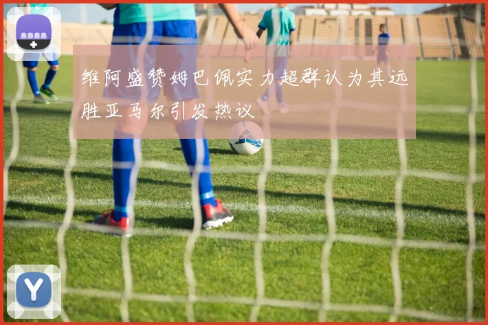 维阿盛赞姆巴佩实力超群认为其远胜亚马尔引发热议