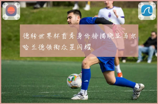德转世界杯首秀身价榜揭晓亚马尔哈兰德领衔众星闪耀