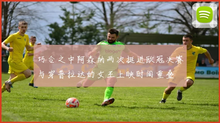 巧合之中阿森纳两次挺进欧冠决赛与穿普拉达的女王上映时间重叠