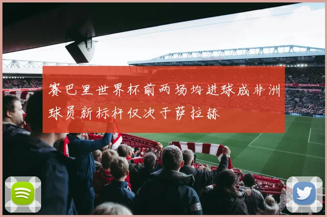 赛巴里世界杯前两场均进球成非洲球员新标杆仅次于萨拉赫