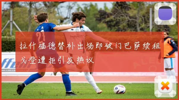 拉什福德替补出场即破门巴萨续租戈登遭拒引发热议