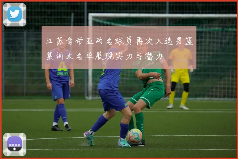 江苏肯帝亚两名球员再次入选男篮集训大名单展现实力与潜力