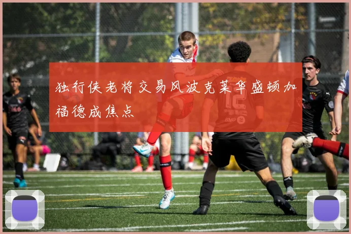独行侠老将交易风波克莱华盛顿加福德成焦点