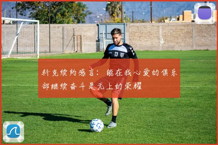 科克续约感言：能在我心爱的俱乐部继续奋斗是无上的荣耀