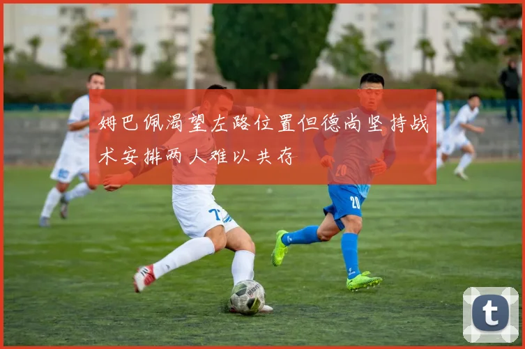 姆巴佩渴望左路位置但德尚坚持战术安排两人难以共存