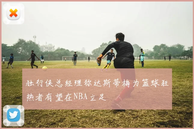 独行侠总经理称达斯蒂梅为篮球狂热者有望在NBA立足