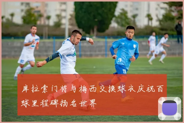 库拉索门将与梅西交换球衣庆祝百球里程碑扬名世界