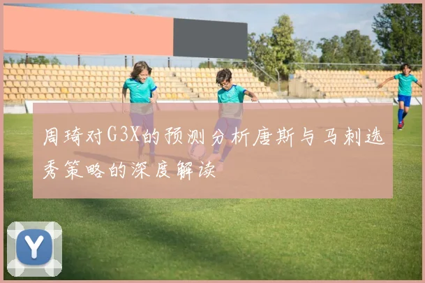 周琦对G3X的预测分析唐斯与马刺选秀策略的深度解读