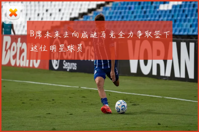 B席未来去向成谜马竞全力争取签下这位明星球员